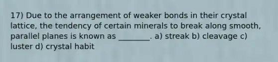 17) Due to the arrangement of weaker bonds in their crystal lattice, the tendency of certain minerals to break along smooth, parallel planes is known as ________. a) streak b) cleavage c) luster d) crystal habit