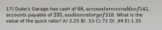 17) Duke's Garage has cash of 68, accounts receivable of142, accounts payable of 235, and inventory of318. What is the value of the quick ratio? A) 2.25 B) .53 C).71 D) .89 E) 1.35