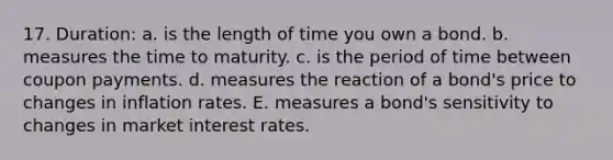 17. Duration: a. is the length of time you own a bond. b. measures the time to maturity. c. is the period of time between coupon payments. d. measures the reaction of a bond's price to changes in inflation rates. E. measures a bond's sensitivity to changes in market interest rates.