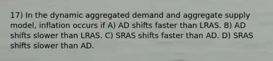 17) In the dynamic aggregated demand and aggregate supply model, inflation occurs if A) AD shifts faster than LRAS. B) AD shifts slower than LRAS. C) SRAS shifts faster than AD. D) SRAS shifts slower than AD.