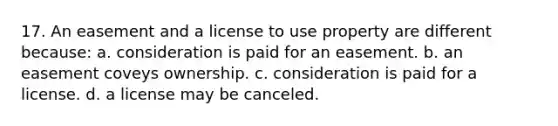 17. An easement and a license to use property are different because: a. consideration is paid for an easement. b. an easement coveys ownership. c. consideration is paid for a license. d. a license may be canceled.