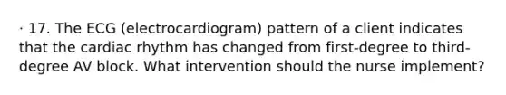 · 17. The ECG (electrocardiogram) pattern of a client indicates that the cardiac rhythm has changed from first-degree to third-degree AV block. What intervention should the nurse implement?