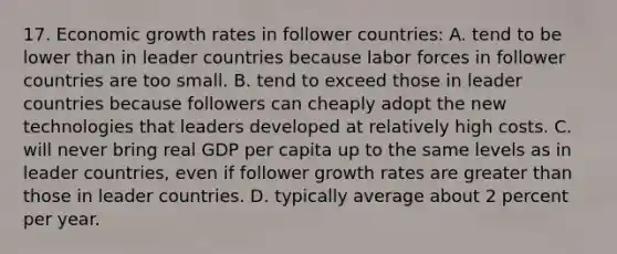 17. Economic growth rates in follower countries: A. tend to be lower than in leader countries because labor forces in follower countries are too small. B. tend to exceed those in leader countries because followers can cheaply adopt the new technologies that leaders developed at relatively high costs. C. will never bring real GDP per capita up to the same levels as in leader countries, even if follower growth rates are greater than those in leader countries. D. typically average about 2 percent per year.