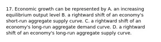 17. Economic growth can be represented by A. an increasing equilibrium output level B. a rightward shift of an economy's short-run aggregate supply curve. C. a rightward shift of an economy's long-run aggregate demand curve. D. a rightward shift of an economy's long-run aggregate supply curve.