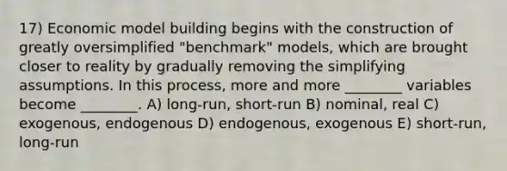 17) Economic model building begins with the construction of greatly oversimplified "benchmark" models, which are brought closer to reality by gradually removing the simplifying assumptions. In this process, more and more ________ variables become ________. A) long-run, short-run B) nominal, real C) exogenous, endogenous D) endogenous, exogenous E) short-run, long-run