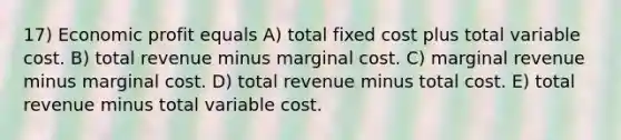 17) Economic profit equals A) total fixed cost plus total variable cost. B) total revenue minus marginal cost. C) marginal revenue minus marginal cost. D) total revenue minus total cost. E) total revenue minus total variable cost.