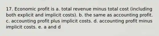 17. Economic profit is a. total revenue minus total cost (including both explicit and implicit costs). b. the same as accounting profit. c. accounting profit plus implicit costs. d. accounting profit minus implicit costs. e. a and d