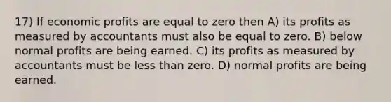 17) If economic profits are equal to zero then A) its profits as measured by accountants must also be equal to zero. B) below normal profits are being earned. C) its profits as measured by accountants must be <a href='https://www.questionai.com/knowledge/k7BtlYpAMX-less-than' class='anchor-knowledge'>less than</a> zero. D) normal profits are being earned.