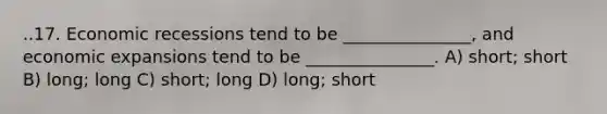 ..17. Economic recessions tend to be _______________, and economic expansions tend to be _______________. A) short; short B) long; long C) short; long D) long; short