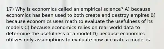 17) Why is economics called an empirical science? A) because economics has been used to both create and destroy empires B) because economics uses math to evaluate the usefulness of its models C) because economics relies on real-world data to determine the usefulness of a model D) because economics utilizes only assumptions to evaluate how accurate a model is