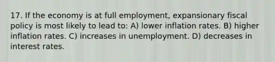 17. If the economy is at full employment, expansionary <a href='https://www.questionai.com/knowledge/kPTgdbKdvz-fiscal-policy' class='anchor-knowledge'>fiscal policy</a> is most likely to lead to: A) lower inflation rates. B) higher inflation rates. C) increases in unemployment. D) decreases in interest rates.