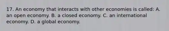 17. An economy that interacts with other economies is called: A. an open economy. B. a closed economy. C. an international economy. D. a global economy.