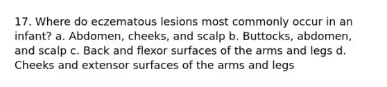 17. Where do eczematous lesions most commonly occur in an infant? a. Abdomen, cheeks, and scalp b. Buttocks, abdomen, and scalp c. Back and flexor surfaces of the arms and legs d. Cheeks and extensor surfaces of the arms and legs