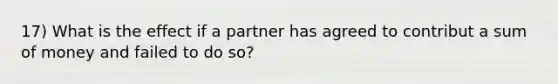 17) What is the effect if a partner has agreed to contribut a sum of money and failed to do so?