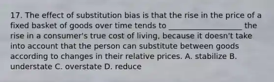 17. The effect of substitution bias is that the rise in the price of a fixed basket of goods over time tends to ___________________ the rise in a consumer's true cost of living, because it doesn't take into account that the person can substitute between goods according to changes in their relative prices. A. stabilize B. understate C. overstate D. reduce