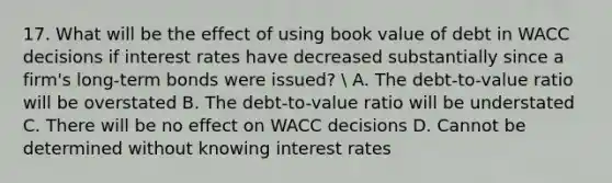 17. What will be the effect of using book value of debt in WACC decisions if interest rates have decreased substantially since a firm's long-term bonds were issued?  A. The debt-to-value ratio will be overstated B. The debt-to-value ratio will be understated C. There will be no effect on WACC decisions D. Cannot be determined without knowing interest rates