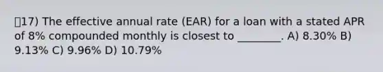 17) The effective annual rate (EAR) for a loan with a stated APR of 8% compounded monthly is closest to ________. A) 8.30% B) 9.13% C) 9.96% D) 10.79%