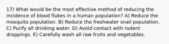 17) What would be the most effective method of reducing the incidence of blood flukes in a human population? A) Reduce the mosquito population. B) Reduce the freshwater snail population. C) Purify all drinking water. D) Avoid contact with rodent droppings. E) Carefully wash all raw fruits and vegetables.