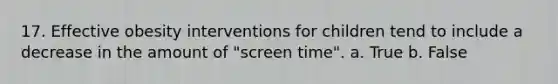 17. Effective obesity interventions for children tend to include a decrease in the amount of "screen time". a. True b. False