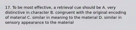 17. To be most effective, a retrieval cue should be A. very distinctive in character B. congruent with the original encoding of material C. similar in meaning to the material D. similar in sensory appearance to the material