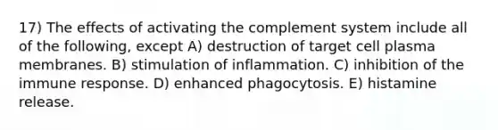 17) The effects of activating the complement system include all of the following, except A) destruction of target cell plasma membranes. B) stimulation of inflammation. C) inhibition of the immune response. D) enhanced phagocytosis. E) histamine release.