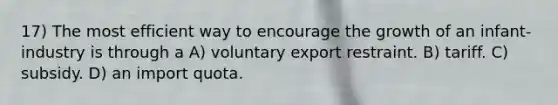 17) The most efficient way to encourage the growth of an infant-industry is through a A) voluntary export restraint. B) tariff. C) subsidy. D) an import quota.