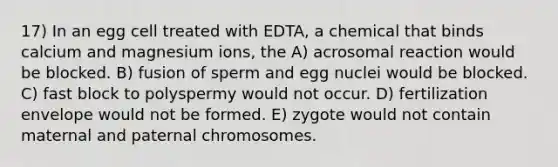 17) In an egg cell treated with EDTA, a chemical that binds calcium and magnesium ions, the A) acrosomal reaction would be blocked. B) fusion of sperm and egg nuclei would be blocked. C) fast block to polyspermy would not occur. D) fertilization envelope would not be formed. E) zygote would not contain maternal and paternal chromosomes.