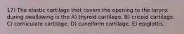 17) The elastic cartilage that covers the opening to the larynx during swallowing is the A) thyroid cartilage. B) cricoid cartilage. C) corniculate cartilage. D) cuneiform cartilage. E) epiglottis.