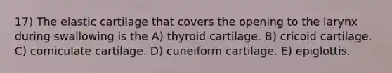 17) The elastic cartilage that covers the opening to the larynx during swallowing is the A) thyroid cartilage. B) cricoid cartilage. C) corniculate cartilage. D) cuneiform cartilage. E) epiglottis.