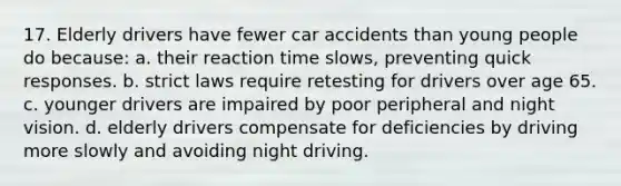 17. Elderly drivers have fewer car accidents than young people do because: a. their reaction time slows, preventing quick responses. b. strict laws require retesting for drivers over age 65. c. younger drivers are impaired by poor peripheral and night vision. d. elderly drivers compensate for deficiencies by driving more slowly and avoiding night driving.