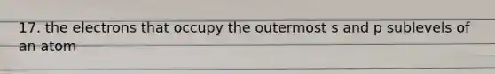 17. the electrons that occupy the outermost s and p sublevels of an atom