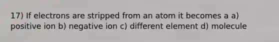 17) If electrons are stripped from an atom it becomes a a) positive ion b) negative ion c) different element d) molecule