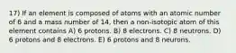 17) If an element is composed of atoms with an atomic number of 6 and a mass number of 14, then a non-isotopic atom of this element contains A) 6 protons. B) 8 electrons. C) 8 neutrons. D) 6 protons and 8 electrons. E) 6 protons and 8 neurons.