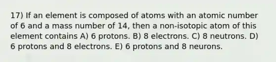 17) If an element is composed of atoms with an atomic number of 6 and a mass number of 14, then a non-isotopic atom of this element contains A) 6 protons. B) 8 electrons. C) 8 neutrons. D) 6 protons and 8 electrons. E) 6 protons and 8 neurons.