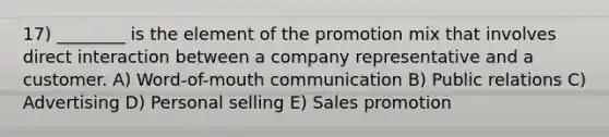 17) ________ is the element of the promotion mix that involves direct interaction between a company representative and a customer. A) Word-of-mouth communication B) Public relations C) Advertising D) Personal selling E) Sales promotion