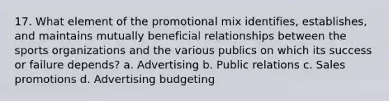 17. What element of the promotional mix identifies, establishes, and maintains mutually beneficial relationships between the sports organizations and the various publics on which its success or failure depends? a. Advertising b. Public relations c. Sales promotions d. Advertising budgeting