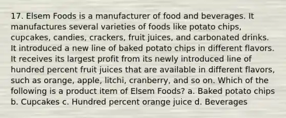 17. Elsem Foods is a manufacturer of food and beverages. It manufactures several varieties of foods like potato chips, cupcakes, candies, crackers, fruit juices, and carbonated drinks. It introduced a new line of baked potato chips in different flavors. It receives its largest profit from its newly introduced line of hundred percent fruit juices that are available in different flavors, such as orange, apple, litchi, cranberry, and so on. Which of the following is a product item of Elsem Foods? a. Baked potato chips b. Cupcakes c. Hundred percent orange juice d. Beverages