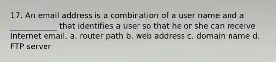 17. An email address is a combination of a user name and a ____________ that identifies a user so that he or she can receive Internet email. a. router path b. web address c. domain name d. FTP server