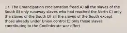 17. The Emancipation Proclamation freed A) all the slaves of the South B) only runaway slaves who had reached the North C) only the slaves of the South D) all the slaves of the South except those already under Union control E) only those slaves contributing to the Confederate war effort