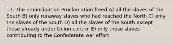 17. The Emancipation Proclamation freed A) all the slaves of the South B) only runaway slaves who had reached the North C) only the slaves of the South D) all the slaves of the South except those already under Union control E) only those slaves contributing to the Confederate war effort