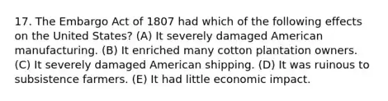 17. The Embargo Act of 1807 had which of the following effects on the United States? (A) It severely damaged American manufacturing. (B) It enriched many cotton plantation owners. (C) It severely damaged American shipping. (D) It was ruinous to subsistence farmers. (E) It had little economic impact.