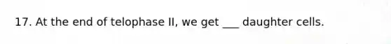 17. At the end of telophase II, we get ___ daughter cells.