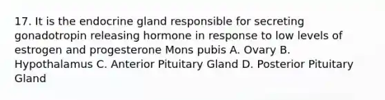 17. It is the endocrine gland responsible for secreting gonadotropin releasing hormone in response to low levels of estrogen and progesterone Mons pubis A. Ovary B. Hypothalamus C. Anterior Pituitary Gland D. Posterior Pituitary Gland