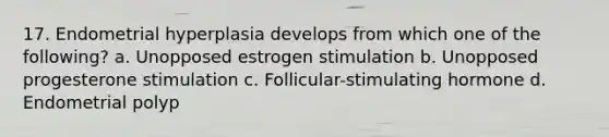 17. Endometrial hyperplasia develops from which one of the following? a. Unopposed estrogen stimulation b. Unopposed progesterone stimulation c. Follicular-stimulating hormone d. Endometrial polyp