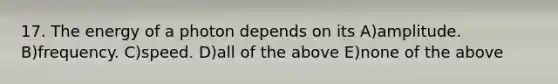 17. The energy of a photon depends on its A)amplitude. B)frequency. C)speed. D)all of the above E)none of the above