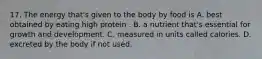 17. The energy that's given to the body by food is A. best obtained by eating high protein . B. a nutrient that's essential for growth and development. C. measured in units called calories. D. excreted by the body if not used.