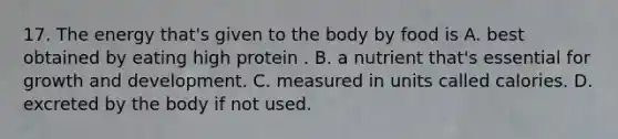 17. The energy that's given to the body by food is A. best obtained by eating high protein . B. a nutrient that's essential for growth and development. C. measured in units called calories. D. excreted by the body if not used.