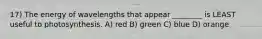 17) The energy of wavelengths that appear ________ is LEAST useful to photosynthesis. A) red B) green C) blue D) orange