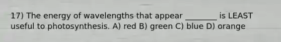 17) The energy of wavelengths that appear ________ is LEAST useful to photosynthesis. A) red B) green C) blue D) orange