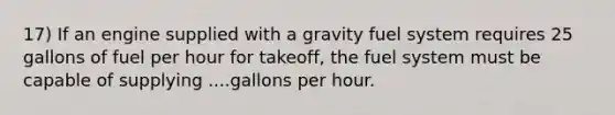 17) If an engine supplied with a gravity fuel system requires 25 gallons of fuel per hour for takeoff, the fuel system must be capable of supplying ....gallons per hour.